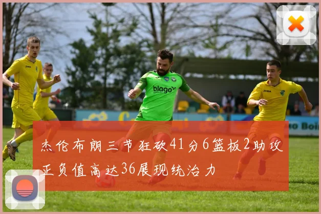 杰伦布朗三节狂砍41分6篮板2助攻正负值高达36展现统治力