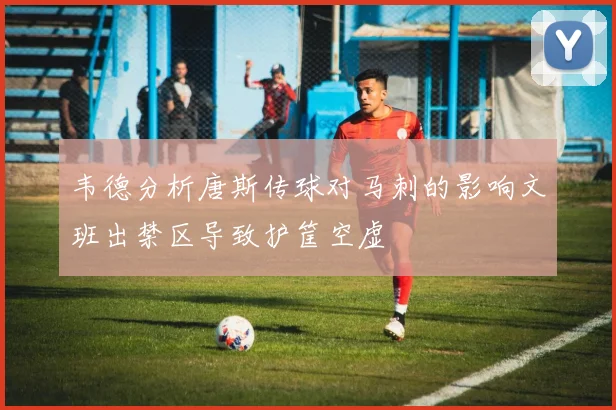韦德分析唐斯传球对马刺的影响文班出禁区导致护筐空虚