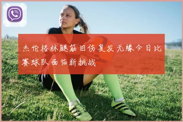杰伦格林腿筋旧伤复发无缘今日比赛球队面临新挑战