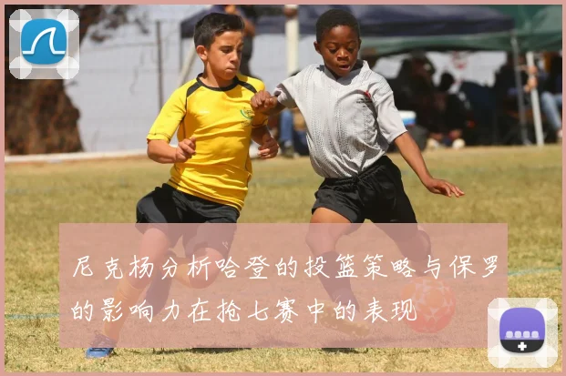 尼克杨分析哈登的投篮策略与保罗的影响力在抢七赛中的表现
