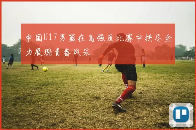 中国U17男篮在高强度比赛中拼尽全力展现青春风采