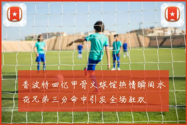 香波特回忆甲骨文球馆热情瞬间水花兄弟三分命中引发全场狂欢