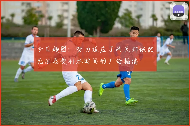 今日趣图：努力适应了两天却依然无法忍受补水时间的广告插播