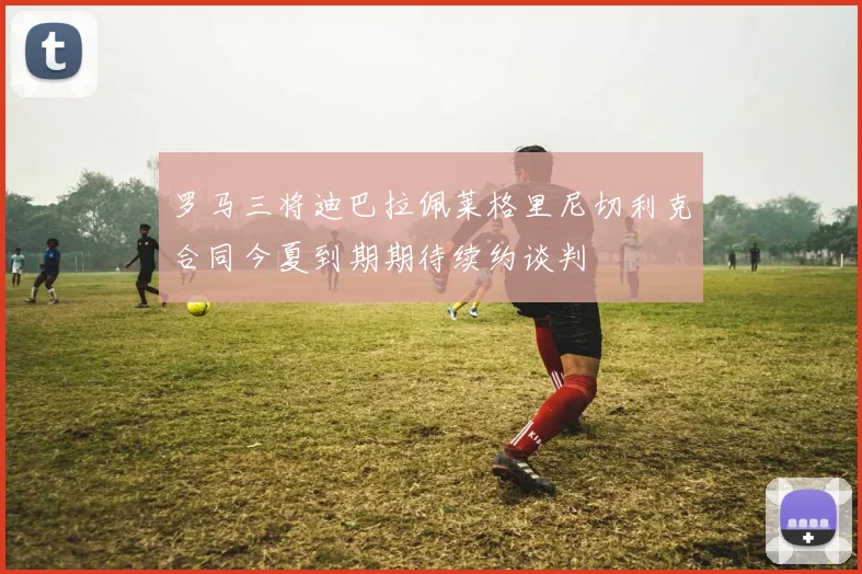 罗马三将迪巴拉佩莱格里尼切利克合同今夏到期期待续约谈判