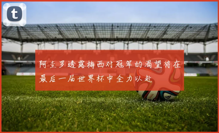 阿圭罗透露梅西对冠军的渴望将在最后一届世界杯中全力以赴