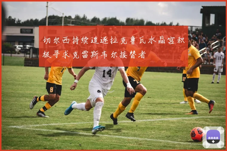 切尔西持续追逐拉克鲁瓦水晶宫积极寻求克雷斯韦尔接替者
