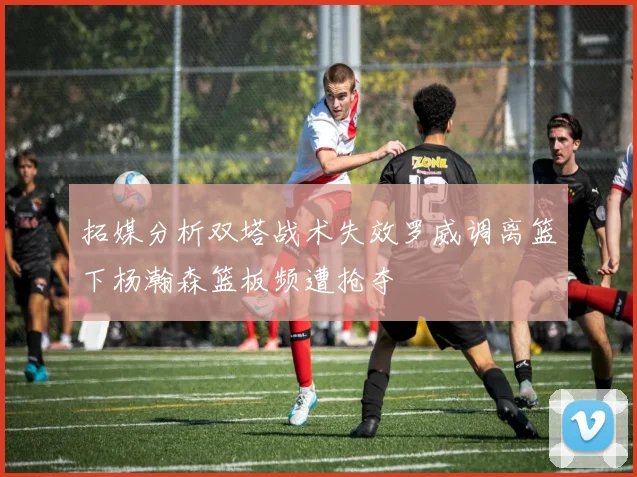 拓媒分析双塔战术失效罗威调离篮下杨瀚森篮板频遭抢夺