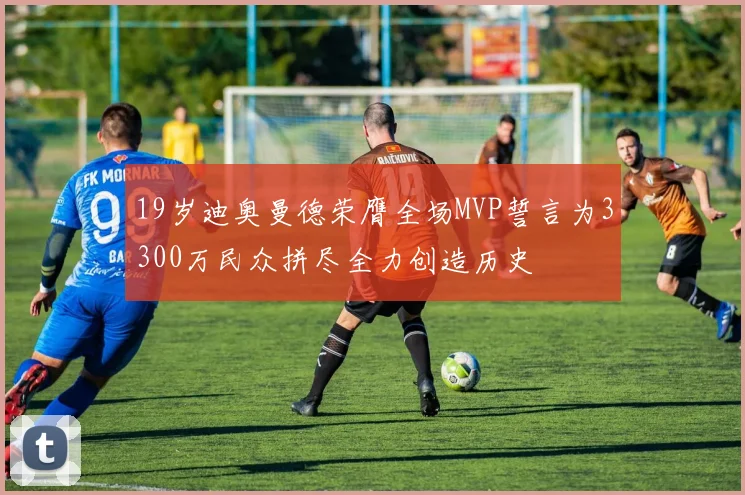 19岁迪奥曼德荣膺全场MVP誓言为3300万民众拼尽全力创造历史
