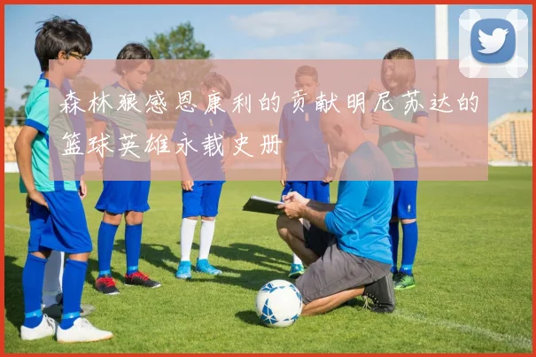 森林狼感恩康利的贡献明尼苏达的篮球英雄永载史册