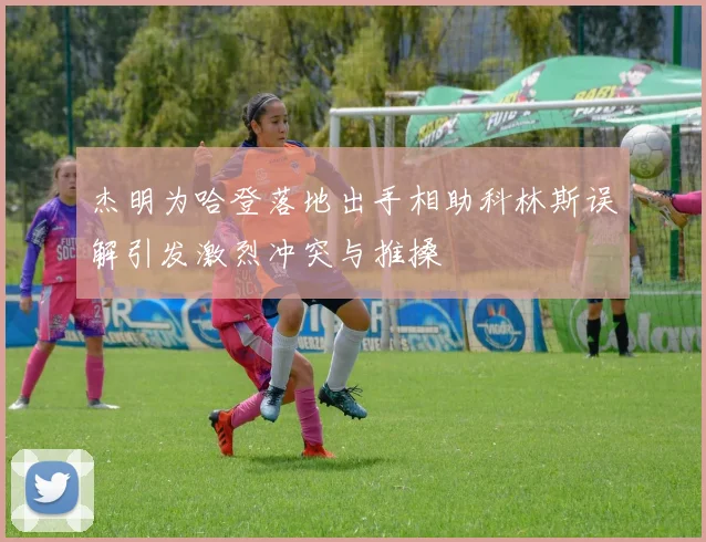 杰明为哈登落地出手相助科林斯误解引发激烈冲突与推搡