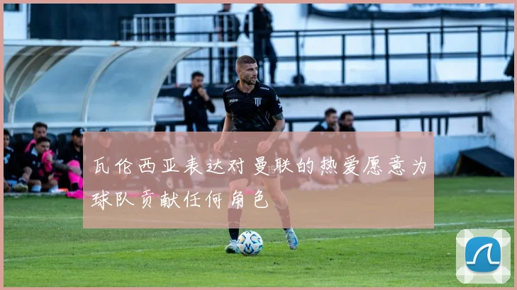 瓦伦西亚表达对曼联的热爱愿意为球队贡献任何角色