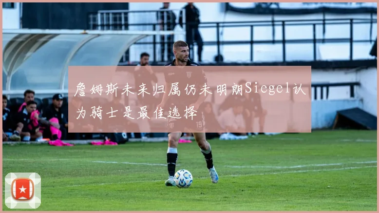 詹姆斯未来归属仍未明朗Siegel认为骑士是最佳选择