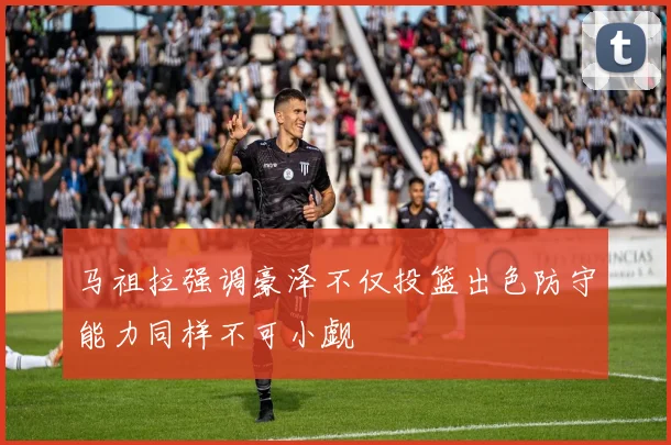 马祖拉强调豪泽不仅投篮出色防守能力同样不可小觑