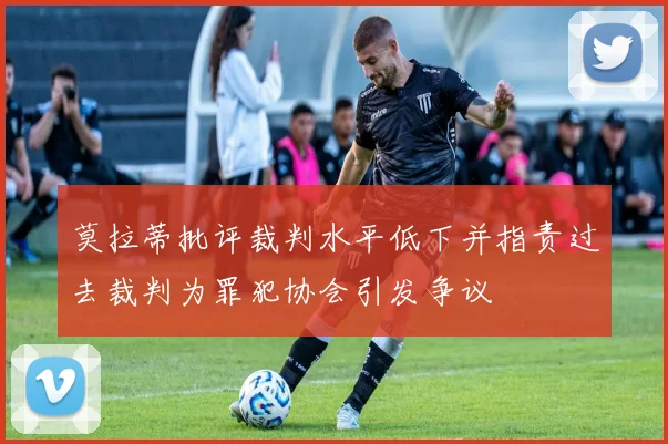莫拉蒂批评裁判水平低下并指责过去裁判为罪犯协会引发争议