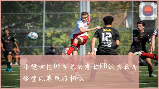韦德回忆06年总决赛称KD认为我与哈登比赛风格相似