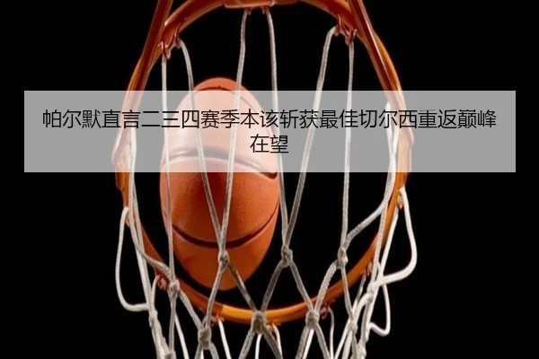 帕尔默直言二三四赛季本该斩获最佳切尔西重返巅峰在望 - ManBetX